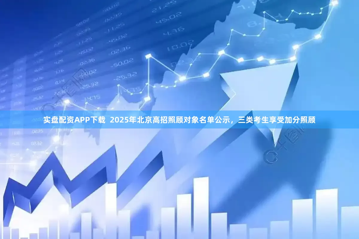 实盘配资APP下载  2025年北京高招照顾对象名单公示，三类考生享受加分照顾
