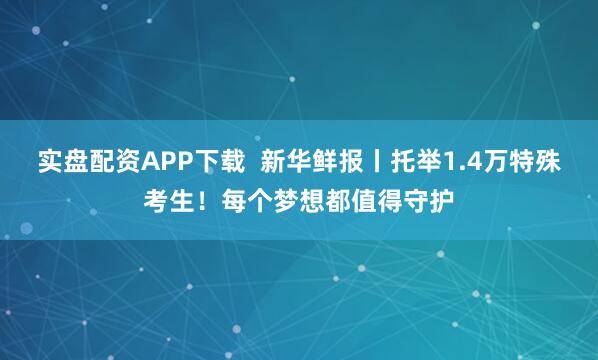 实盘配资APP下载  新华鲜报丨托举1.4万特殊考生！每个梦想都值得守护