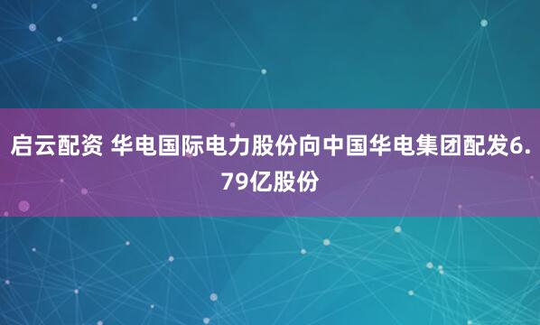启云配资 华电国际电力股份向中国华电集团配发6.79亿股份