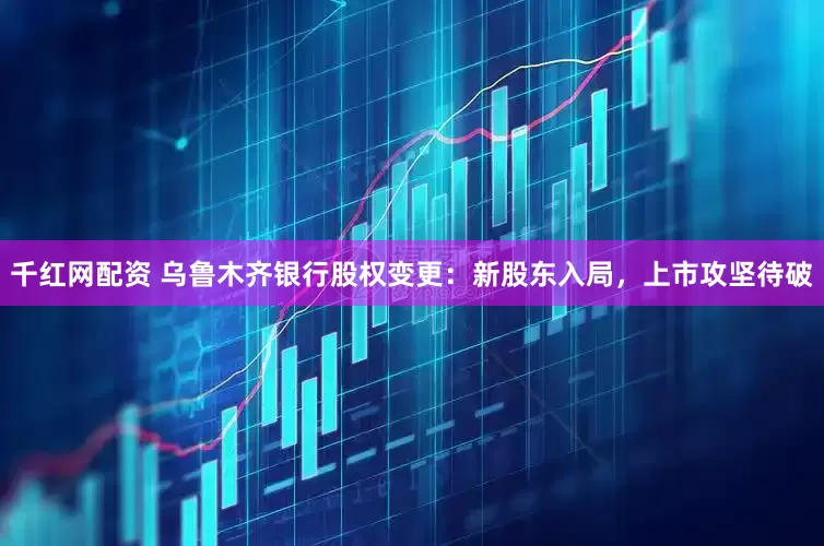 千红网配资 乌鲁木齐银行股权变更：新股东入局，上市攻坚待破