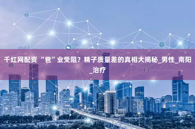 千红网配资 “爸”业受阻？精子质量差的真相大揭秘_男性_南阳_治疗