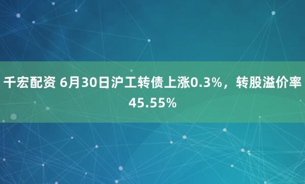 千宏配资 6月30日沪工转债上涨0.3%，转股溢价率45.55%
