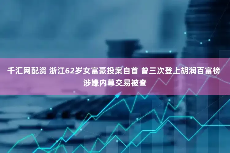 千汇网配资 浙江62岁女富豪投案自首 曾三次登上胡润百富榜 涉嫌内幕交易被查