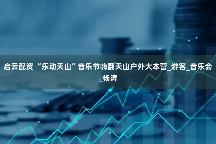 启云配资 “乐动天山”音乐节嗨翻天山户外大本营_游客_音乐会_杨涛