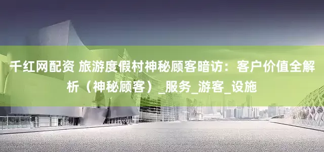 千红网配资 旅游度假村神秘顾客暗访：客户价值全解析（神秘顾客）_服务_游客_设施