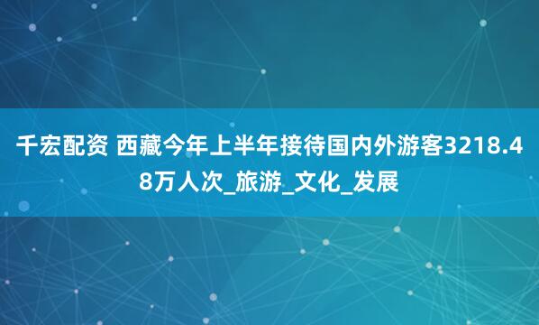 千宏配资 西藏今年上半年接待国内外游客3218.48万人次_旅游_文化_发展