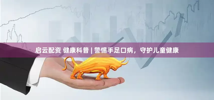 启云配资 健康科普 | 警惕手足口病，守护儿童健康