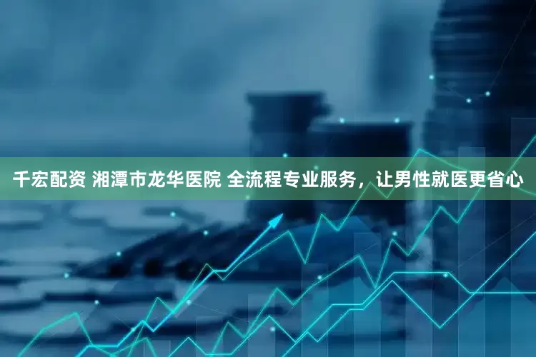 千宏配资 湘潭市龙华医院 全流程专业服务，让男性就医更省心