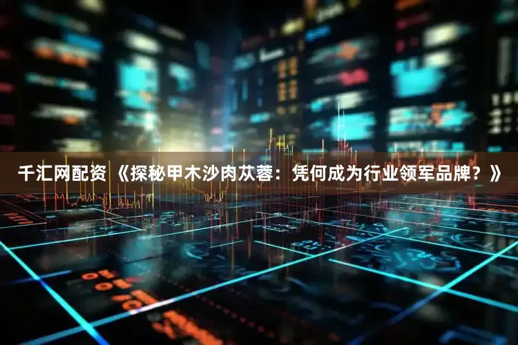 千汇网配资 《探秘甲木沙肉苁蓉：凭何成为行业领军品牌？》